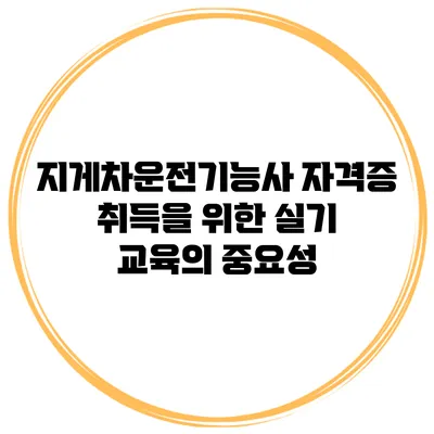 지게차운전기능사 자격증 취득을 위한 실기 교육의 중요성